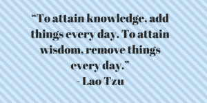 “To attain knowledge, add things every day. To attain wisdom, remove things every day.”- Lao Tzu